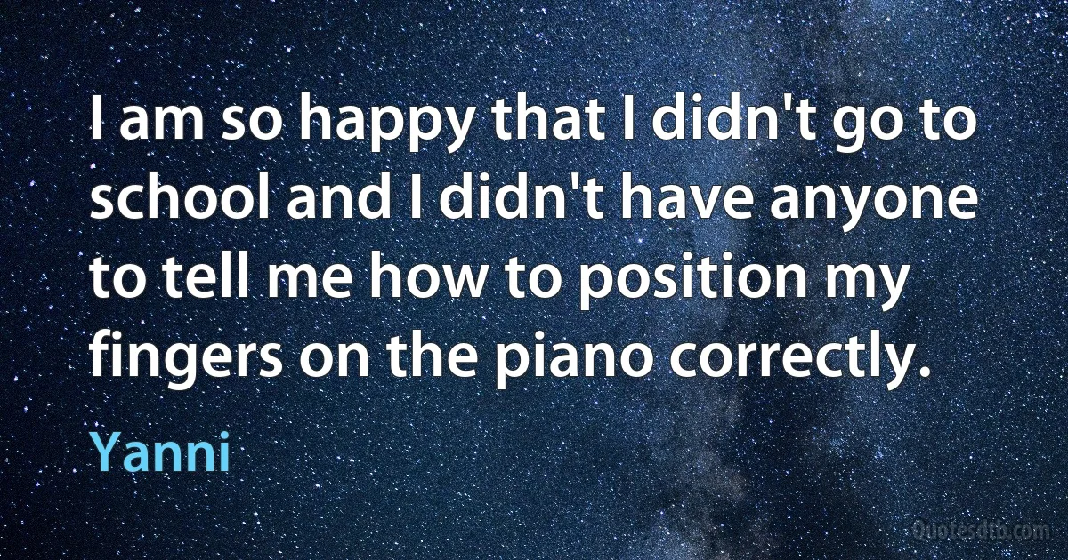 I am so happy that I didn't go to school and I didn't have anyone to tell me how to position my fingers on the piano correctly. (Yanni)