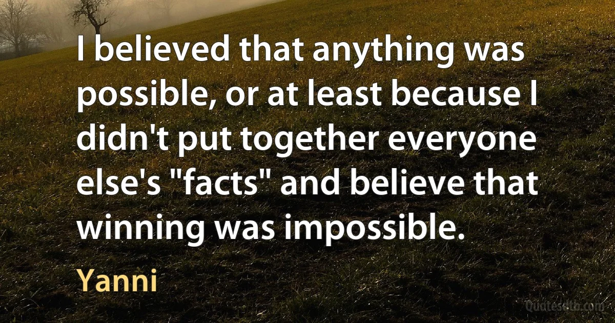 I believed that anything was possible, or at least because I didn't put together everyone else's "facts" and believe that winning was impossible. (Yanni)