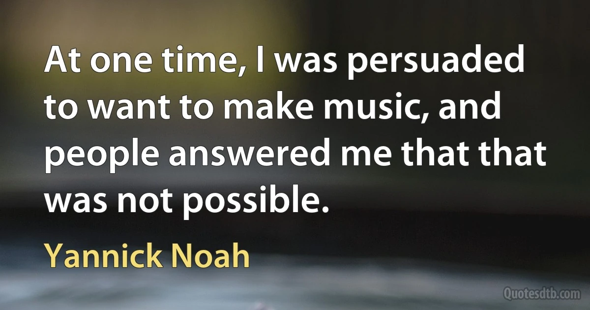 At one time, I was persuaded to want to make music, and people answered me that that was not possible. (Yannick Noah)