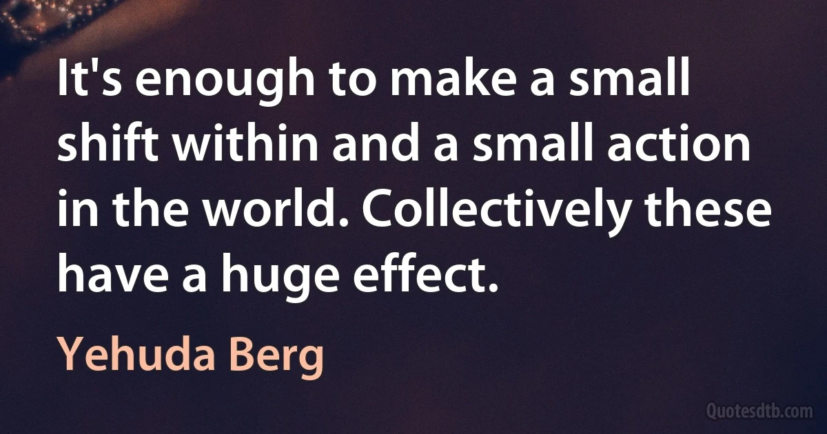 It's enough to make a small shift within and a small action in the world. Collectively these have a huge effect. (Yehuda Berg)