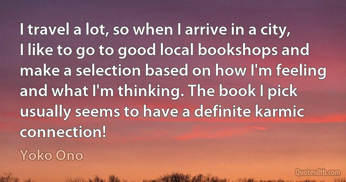 I travel a lot, so when I arrive in a city, I like to go to good local bookshops and make a selection based on how I'm feeling and what I'm thinking. The book I pick usually seems to have a definite karmic connection! (Yoko Ono)