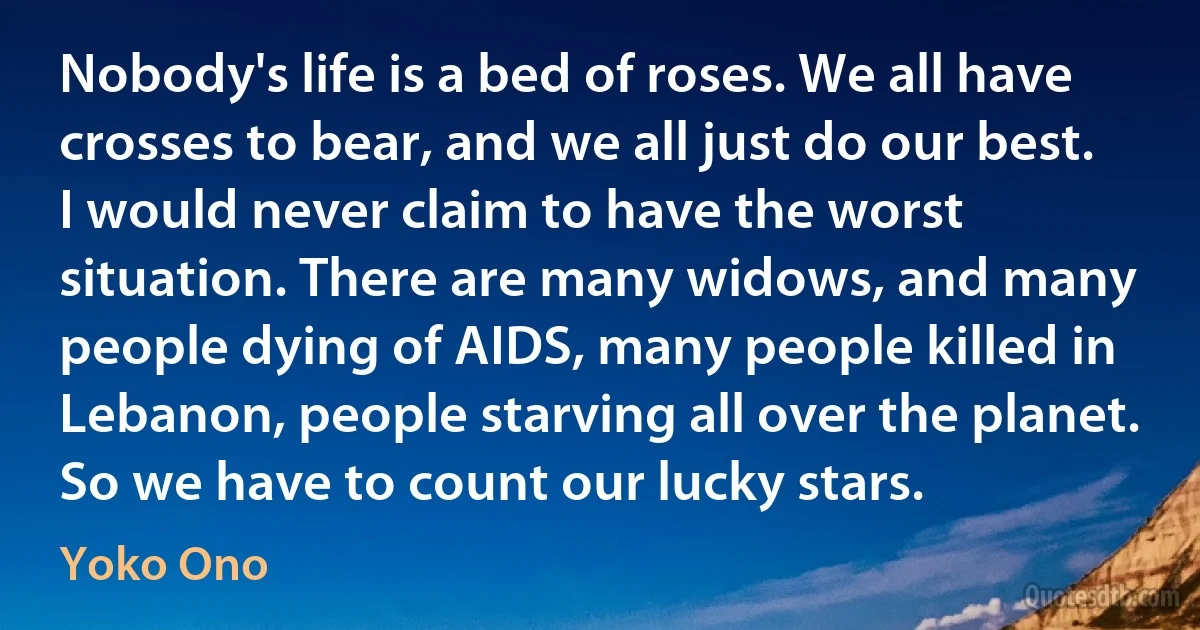 Nobody's life is a bed of roses. We all have crosses to bear, and we all just do our best. I would never claim to have the worst situation. There are many widows, and many people dying of AIDS, many people killed in Lebanon, people starving all over the planet. So we have to count our lucky stars. (Yoko Ono)