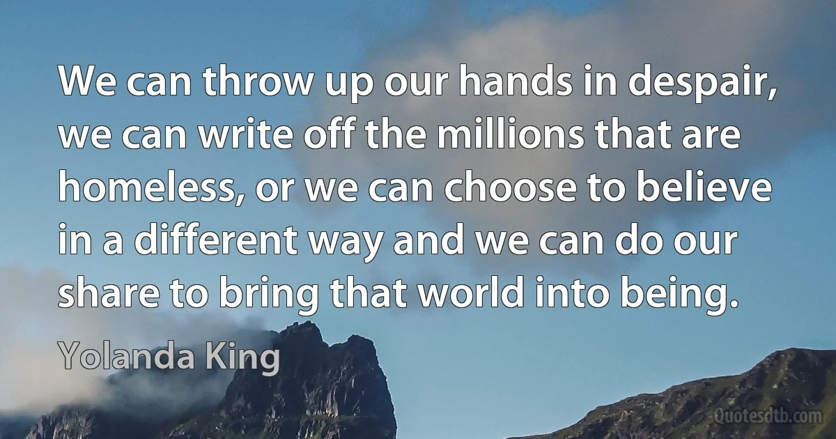 We can throw up our hands in despair, we can write off the millions that are homeless, or we can choose to believe in a different way and we can do our share to bring that world into being. (Yolanda King)