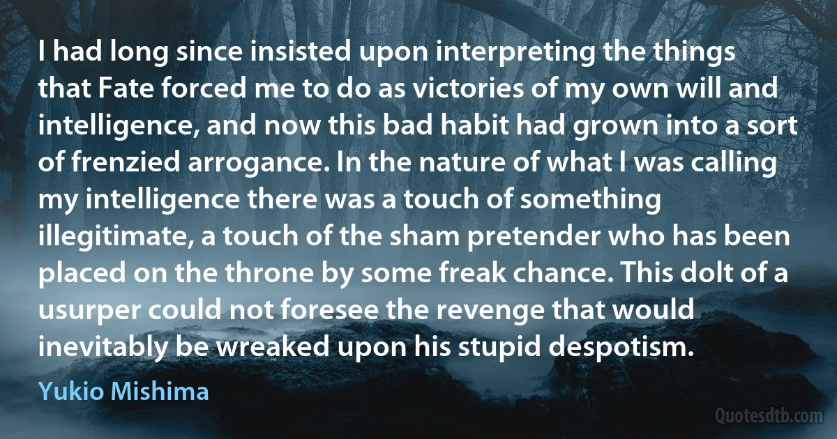 I had long since insisted upon interpreting the things that Fate forced me to do as victories of my own will and intelligence, and now this bad habit had grown into a sort of frenzied arrogance. In the nature of what I was calling my intelligence there was a touch of something illegitimate, a touch of the sham pretender who has been placed on the throne by some freak chance. This dolt of a usurper could not foresee the revenge that would inevitably be wreaked upon his stupid despotism. (Yukio Mishima)