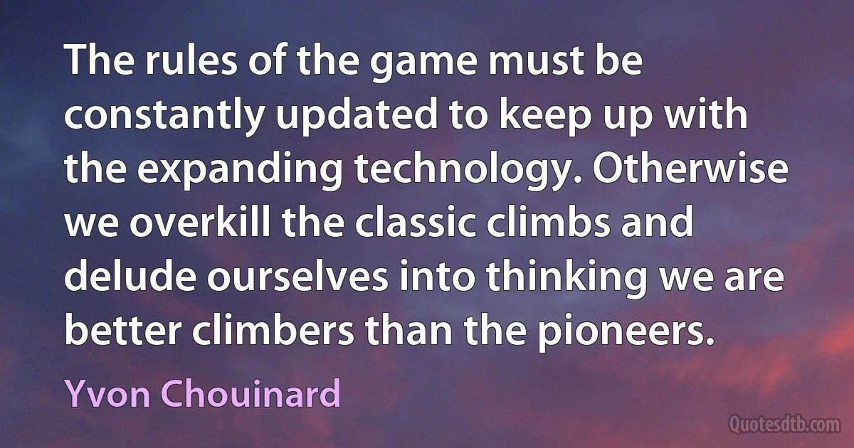 The rules of the game must be constantly updated to keep up with the expanding technology. Otherwise we overkill the classic climbs and delude ourselves into thinking we are better climbers than the pioneers. (Yvon Chouinard)