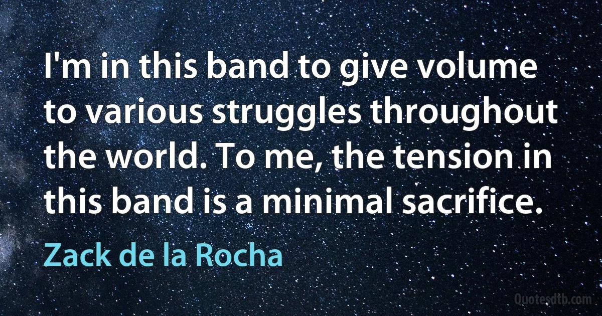 I'm in this band to give volume to various struggles throughout the world. To me, the tension in this band is a minimal sacrifice. (Zack de la Rocha)