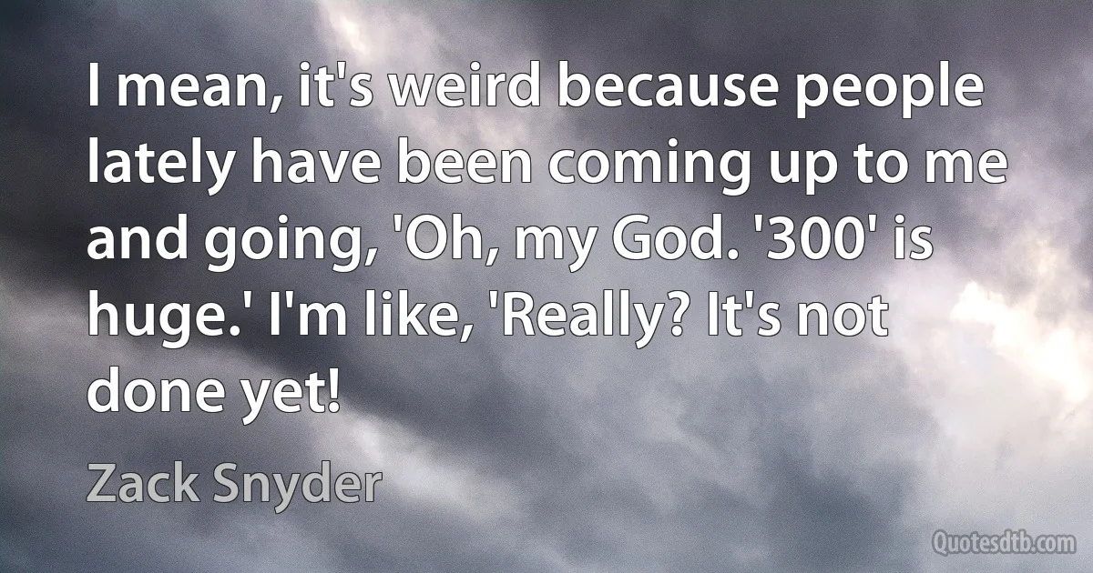 I mean, it's weird because people lately have been coming up to me and going, 'Oh, my God. '300' is huge.' I'm like, 'Really? It's not done yet! (Zack Snyder)