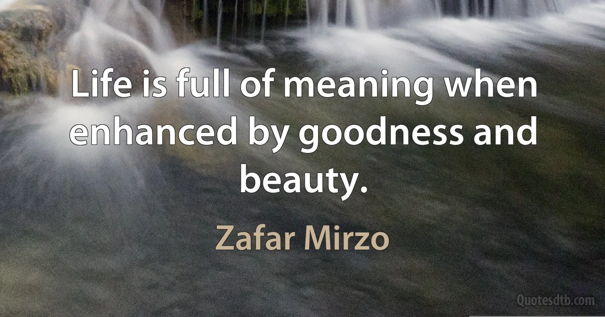 Life is full of meaning when enhanced by goodness and beauty. (Zafar Mirzo)