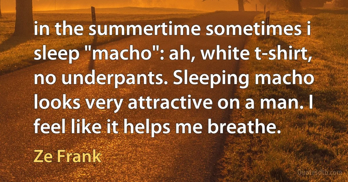 in the summertime sometimes i sleep "macho": ah, white t-shirt, no underpants. Sleeping macho looks very attractive on a man. I feel like it helps me breathe. (Ze Frank)