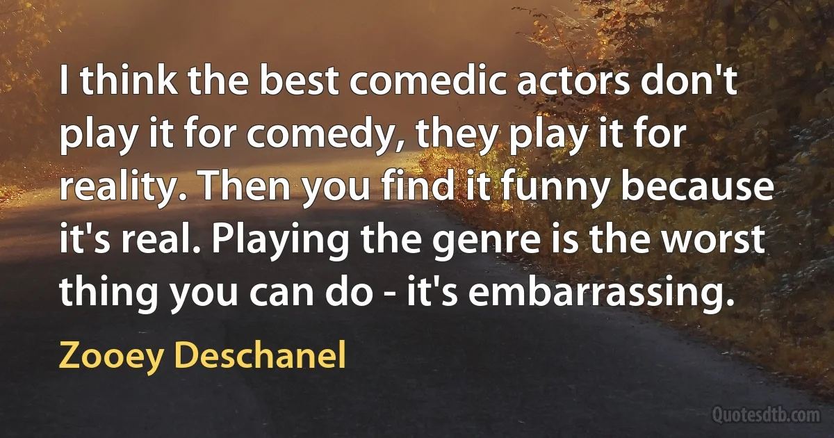 I think the best comedic actors don't play it for comedy, they play it for reality. Then you find it funny because it's real. Playing the genre is the worst thing you can do - it's embarrassing. (Zooey Deschanel)