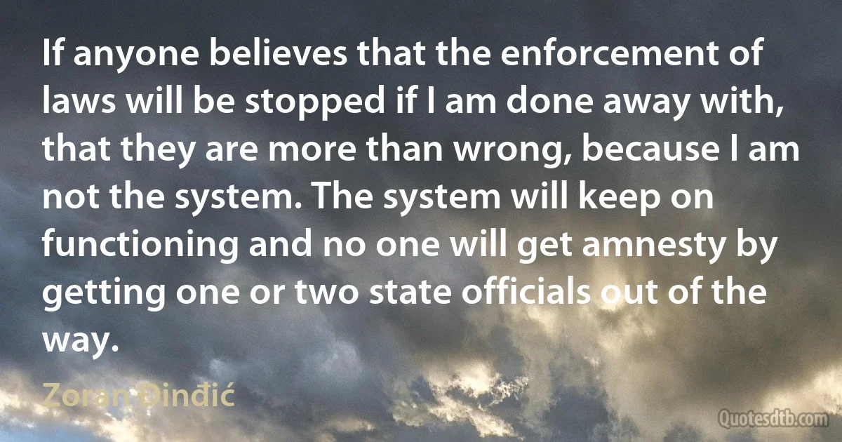 If anyone believes that the enforcement of laws will be stopped if I am done away with, that they are more than wrong, because I am not the system. The system will keep on functioning and no one will get amnesty by getting one or two state officials out of the way. (Zoran Đinđić)