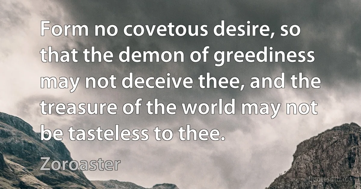 Form no covetous desire, so that the demon of greediness may not deceive thee, and the treasure of the world may not be tasteless to thee. (Zoroaster)