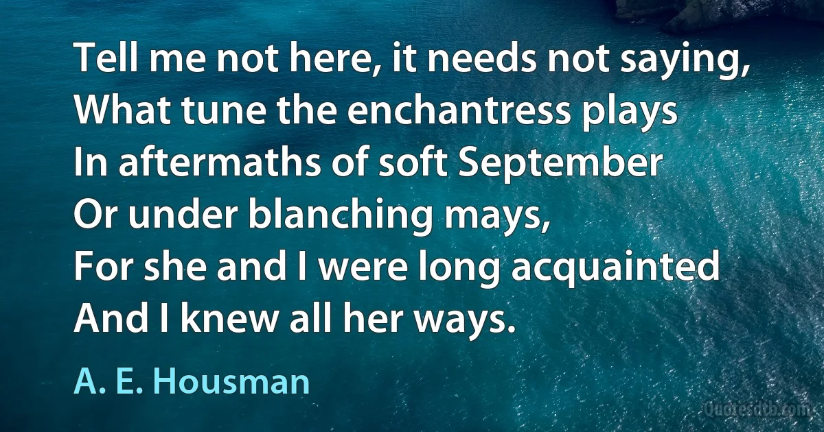 Tell me not here, it needs not saying,
What tune the enchantress plays
In aftermaths of soft September
Or under blanching mays,
For she and I were long acquainted
And I knew all her ways. (A. E. Housman)