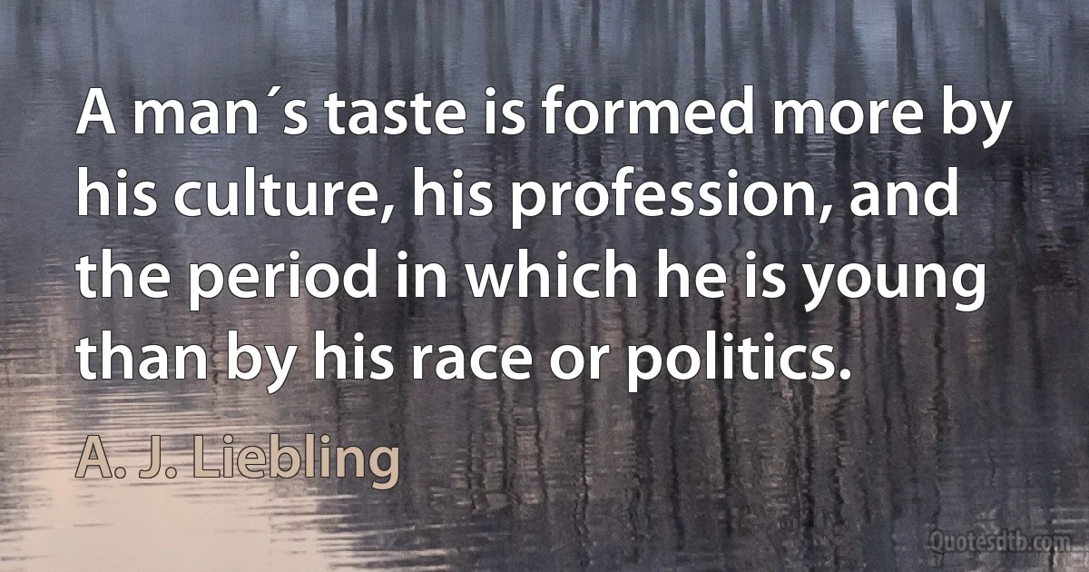 A man´s taste is formed more by his culture, his profession, and the period in which he is young than by his race or politics. (A. J. Liebling)