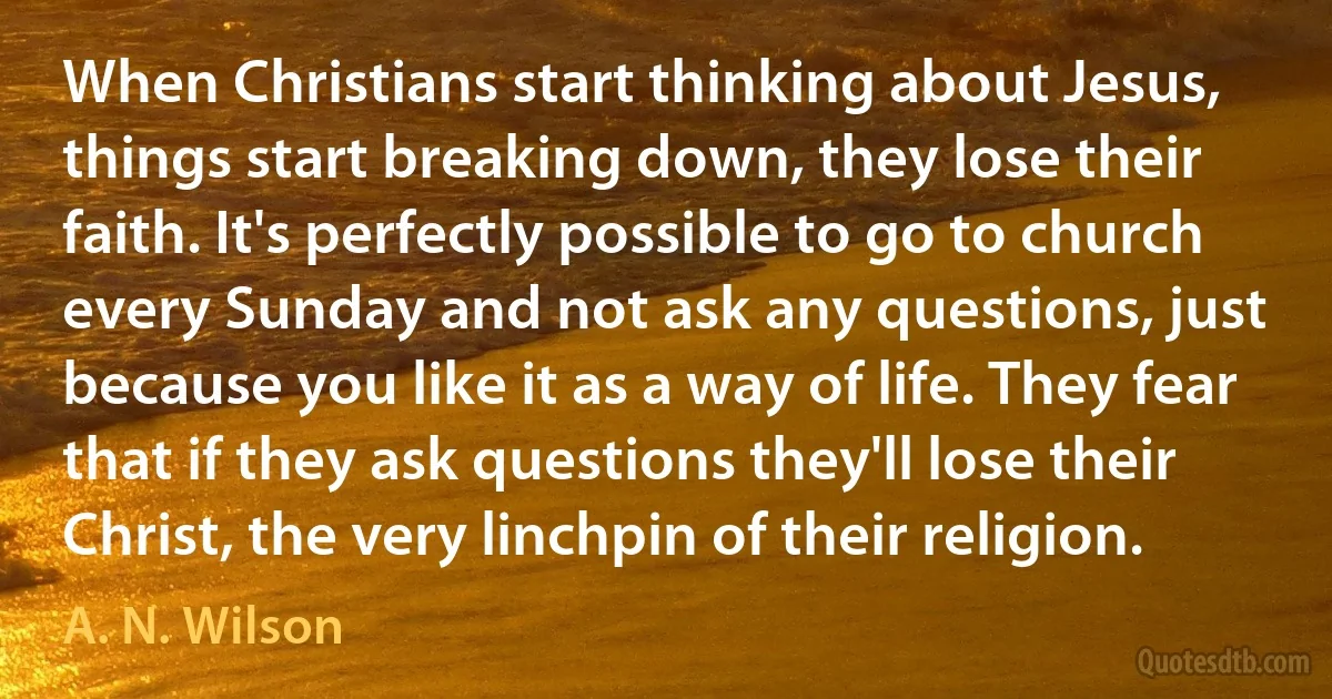 When Christians start thinking about Jesus, things start breaking down, they lose their faith. It's perfectly possible to go to church every Sunday and not ask any questions, just because you like it as a way of life. They fear that if they ask questions they'll lose their Christ, the very linchpin of their religion. (A. N. Wilson)