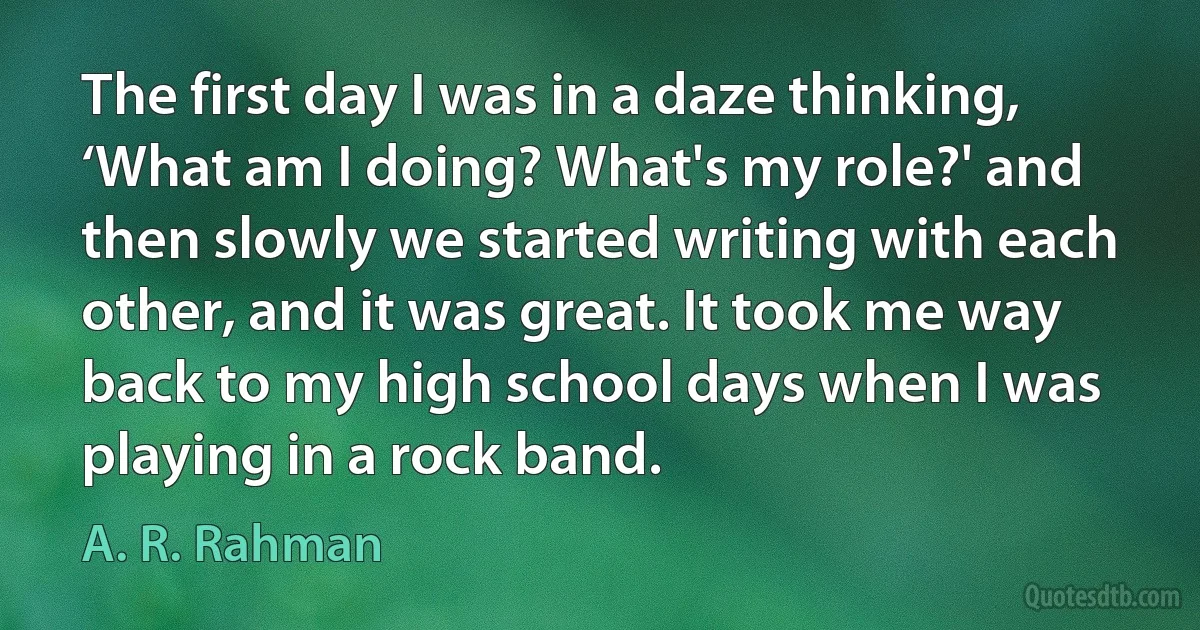 The first day I was in a daze thinking, ‘What am I doing? What's my role?' and then slowly we started writing with each other, and it was great. It took me way back to my high school days when I was playing in a rock band. (A. R. Rahman)