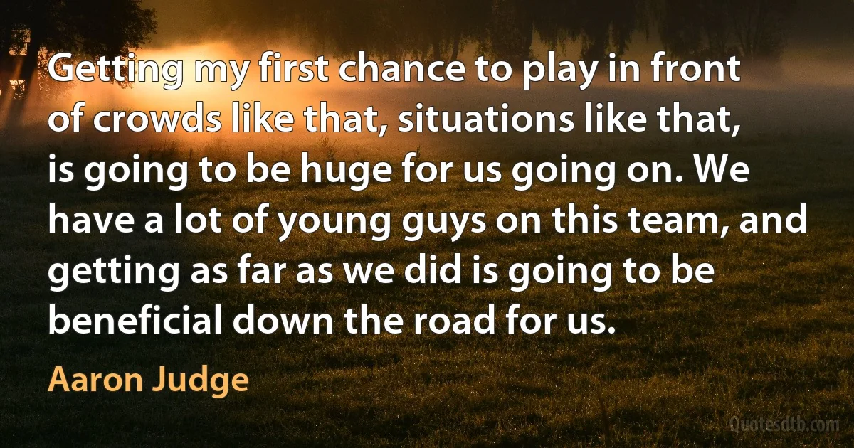 Getting my first chance to play in front of crowds like that, situations like that, is going to be huge for us going on. We have a lot of young guys on this team, and getting as far as we did is going to be beneficial down the road for us. (Aaron Judge)