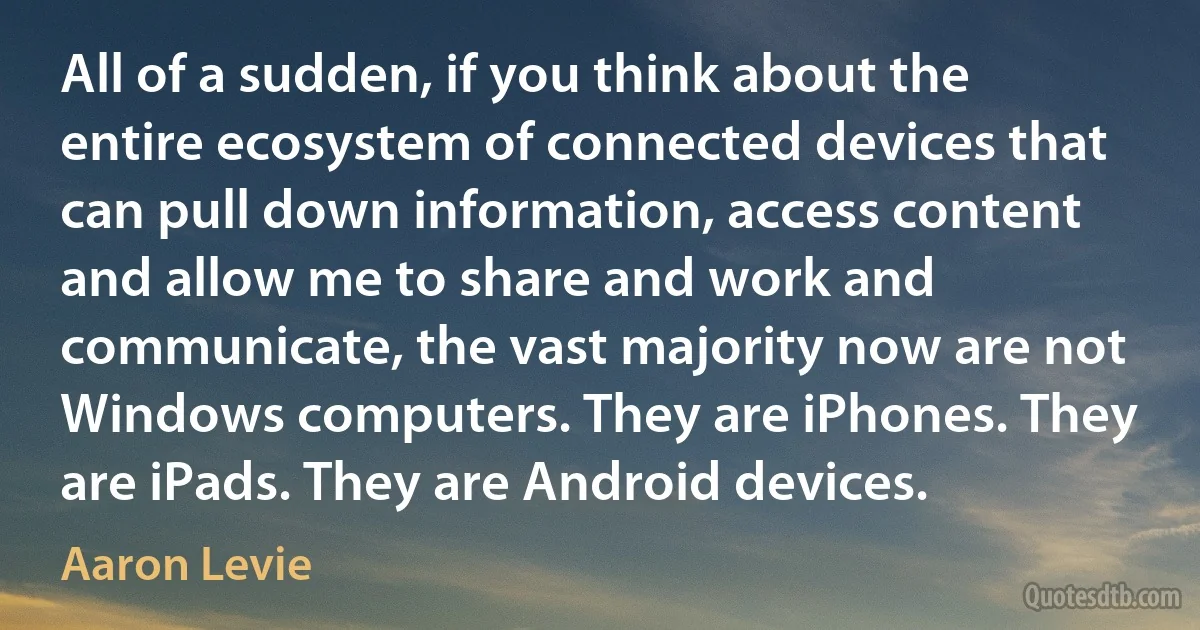 All of a sudden, if you think about the entire ecosystem of connected devices that can pull down information, access content and allow me to share and work and communicate, the vast majority now are not Windows computers. They are iPhones. They are iPads. They are Android devices. (Aaron Levie)