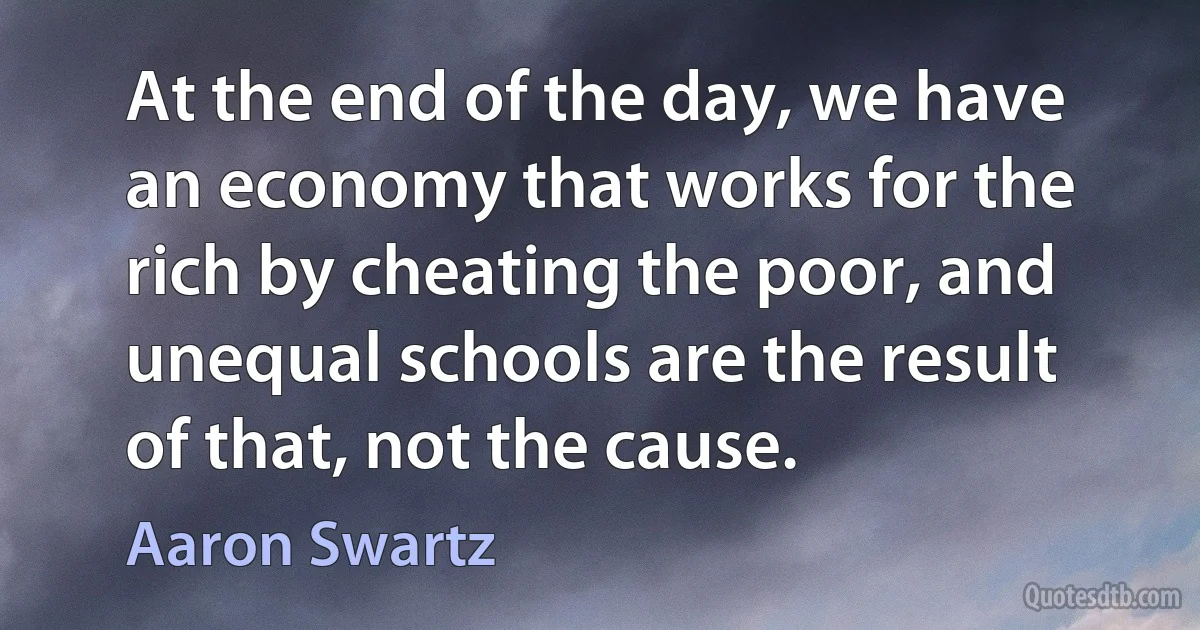 At the end of the day, we have an economy that works for the rich by cheating the poor, and unequal schools are the result of that, not the cause. (Aaron Swartz)