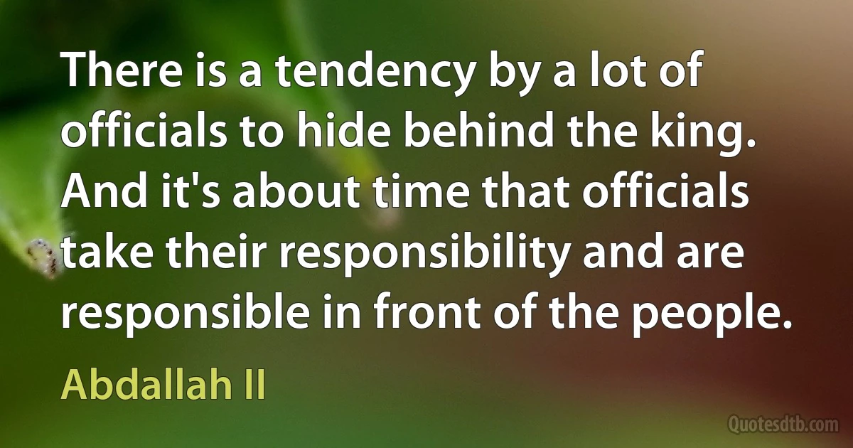 There is a tendency by a lot of officials to hide behind the king. And it's about time that officials take their responsibility and are responsible in front of the people. (Abdallah II)