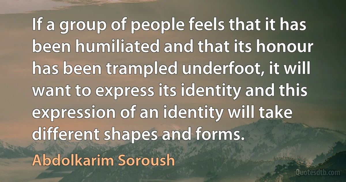 If a group of people feels that it has been humiliated and that its honour has been trampled underfoot, it will want to express its identity and this expression of an identity will take different shapes and forms. (Abdolkarim Soroush)