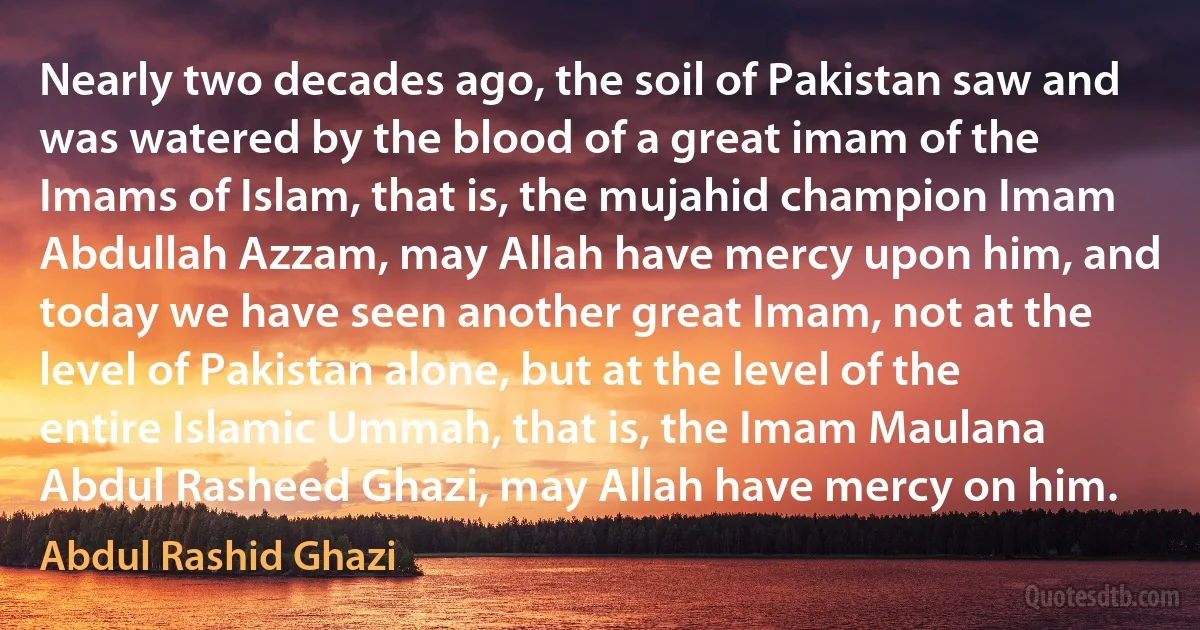 Nearly two decades ago, the soil of Pakistan saw and was watered by the blood of a great imam of the Imams of Islam, that is, the mujahid champion Imam Abdullah Azzam, may Allah have mercy upon him, and today we have seen another great Imam, not at the level of Pakistan alone, but at the level of the entire Islamic Ummah, that is, the Imam Maulana Abdul Rasheed Ghazi, may Allah have mercy on him. (Abdul Rashid Ghazi)