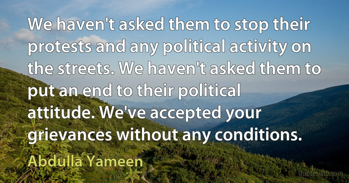 We haven't asked them to stop their protests and any political activity on the streets. We haven't asked them to put an end to their political attitude. We've accepted your grievances without any conditions. (Abdulla Yameen)