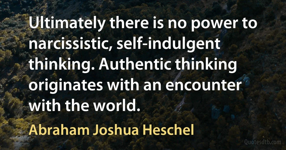 Ultimately there is no power to narcissistic, self-indulgent thinking. Authentic thinking originates with an encounter with the world. (Abraham Joshua Heschel)