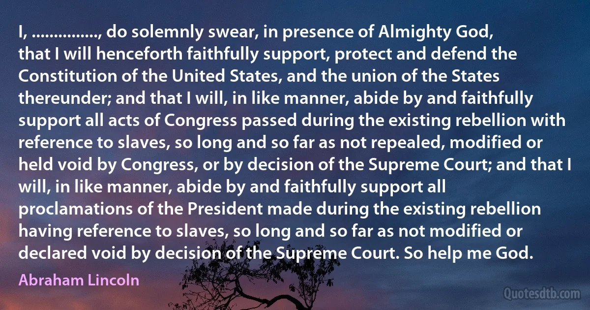 I, ..............., do solemnly swear, in presence of Almighty God, that I will henceforth faithfully support, protect and defend the Constitution of the United States, and the union of the States thereunder; and that I will, in like manner, abide by and faithfully support all acts of Congress passed during the existing rebellion with reference to slaves, so long and so far as not repealed, modified or held void by Congress, or by decision of the Supreme Court; and that I will, in like manner, abide by and faithfully support all proclamations of the President made during the existing rebellion having reference to slaves, so long and so far as not modified or declared void by decision of the Supreme Court. So help me God. (Abraham Lincoln)