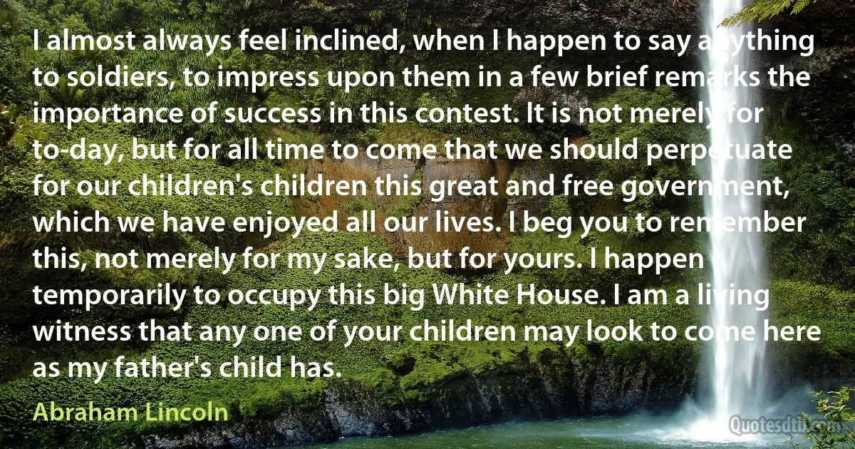 I almost always feel inclined, when I happen to say anything to soldiers, to impress upon them in a few brief remarks the importance of success in this contest. It is not merely for to-day, but for all time to come that we should perpetuate for our children's children this great and free government, which we have enjoyed all our lives. I beg you to remember this, not merely for my sake, but for yours. I happen temporarily to occupy this big White House. I am a living witness that any one of your children may look to come here as my father's child has. (Abraham Lincoln)