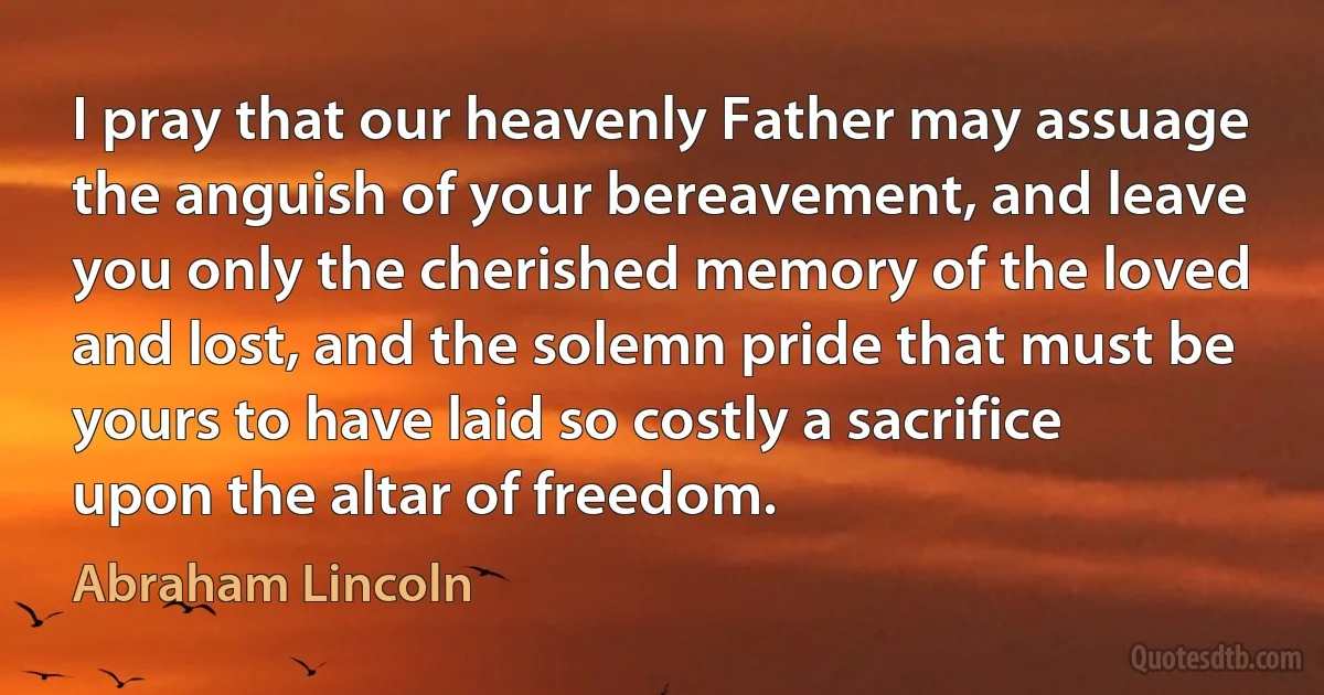 I pray that our heavenly Father may assuage the anguish of your bereavement, and leave you only the cherished memory of the loved and lost, and the solemn pride that must be yours to have laid so costly a sacrifice upon the altar of freedom. (Abraham Lincoln)