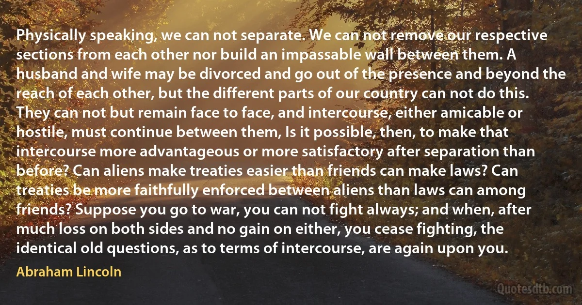 Physically speaking, we can not separate. We can not remove our respective sections from each other nor build an impassable wall between them. A husband and wife may be divorced and go out of the presence and beyond the reach of each other, but the different parts of our country can not do this. They can not but remain face to face, and intercourse, either amicable or hostile, must continue between them, Is it possible, then, to make that intercourse more advantageous or more satisfactory after separation than before? Can aliens make treaties easier than friends can make laws? Can treaties be more faithfully enforced between aliens than laws can among friends? Suppose you go to war, you can not fight always; and when, after much loss on both sides and no gain on either, you cease fighting, the identical old questions, as to terms of intercourse, are again upon you. (Abraham Lincoln)