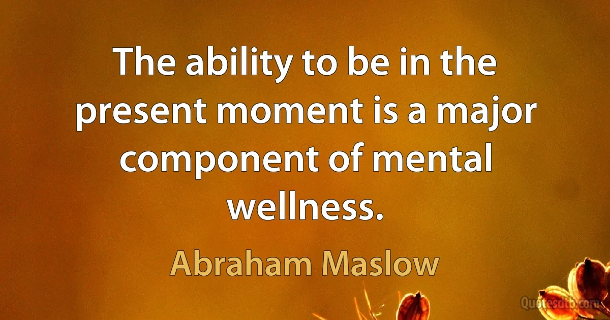 The ability to be in the present moment is a major component of mental wellness. (Abraham Maslow)