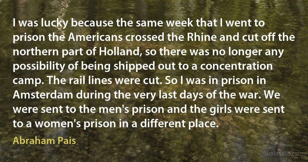 I was lucky because the same week that I went to prison the Americans crossed the Rhine and cut off the northern part of Holland, so there was no longer any possibility of being shipped out to a concentration camp. The rail lines were cut. So I was in prison in Amsterdam during the very last days of the war. We were sent to the men's prison and the girls were sent to a women's prison in a different place. (Abraham Pais)