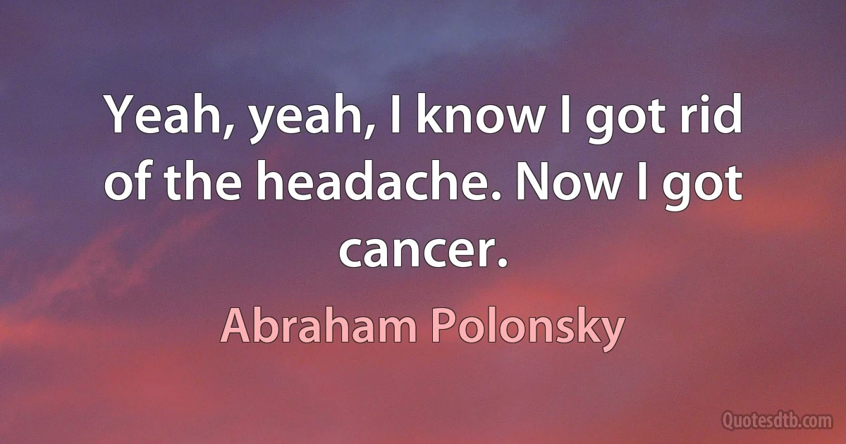 Yeah, yeah, I know I got rid of the headache. Now I got cancer. (Abraham Polonsky)