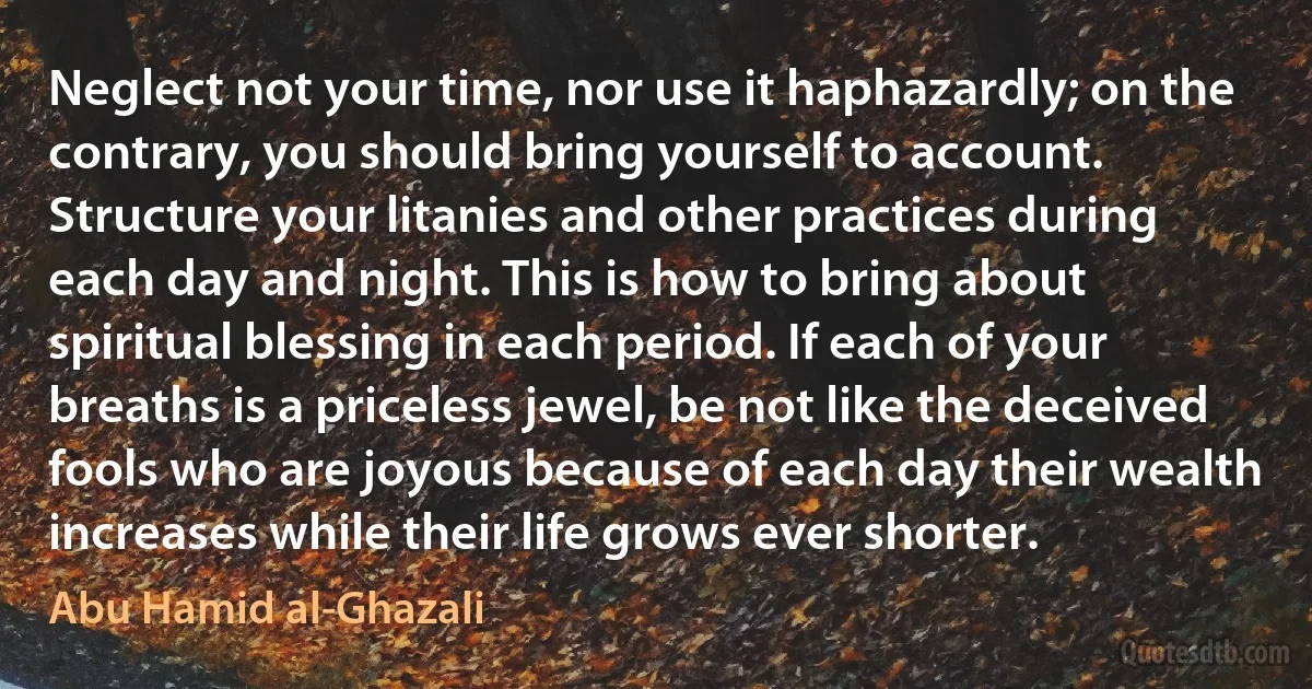 Neglect not your time, nor use it haphazardly; on the contrary, you should bring yourself to account. Structure your litanies and other practices during each day and night. This is how to bring about spiritual blessing in each period. If each of your breaths is a priceless jewel, be not like the deceived fools who are joyous because of each day their wealth increases while their life grows ever shorter. (Abu Hamid al-Ghazali)