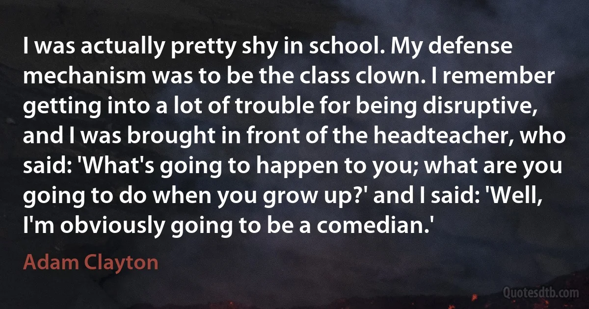 I was actually pretty shy in school. My defense mechanism was to be the class clown. I remember getting into a lot of trouble for being disruptive, and I was brought in front of the headteacher, who said: 'What's going to happen to you; what are you going to do when you grow up?' and I said: 'Well, I'm obviously going to be a comedian.' (Adam Clayton)