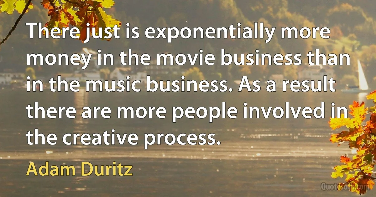 There just is exponentially more money in the movie business than in the music business. As a result there are more people involved in the creative process. (Adam Duritz)