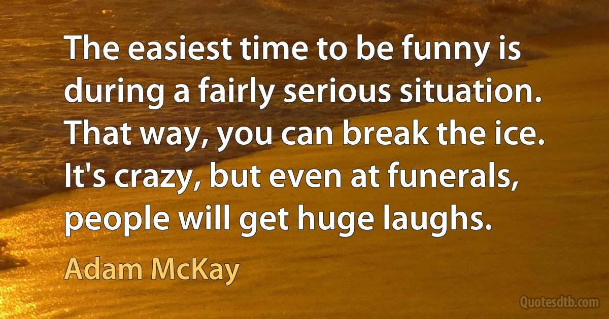 The easiest time to be funny is during a fairly serious situation. That way, you can break the ice. It's crazy, but even at funerals, people will get huge laughs. (Adam McKay)