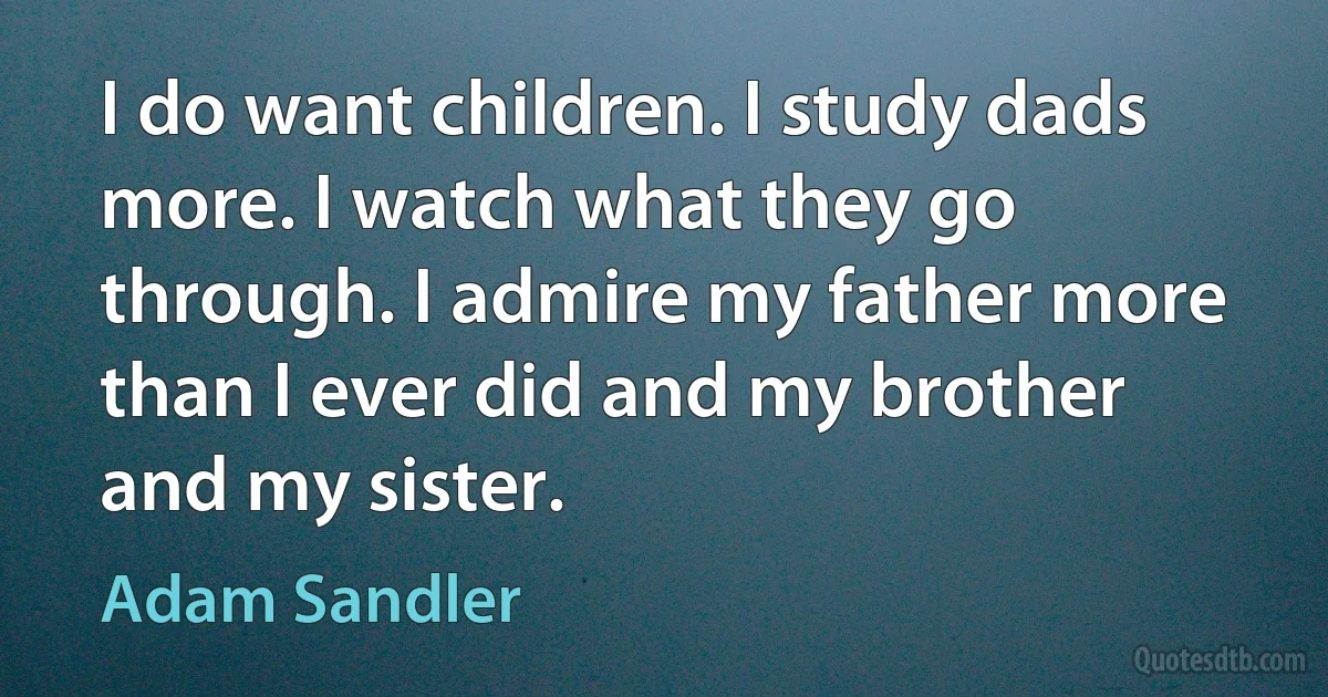 I do want children. I study dads more. I watch what they go through. I admire my father more than I ever did and my brother and my sister. (Adam Sandler)