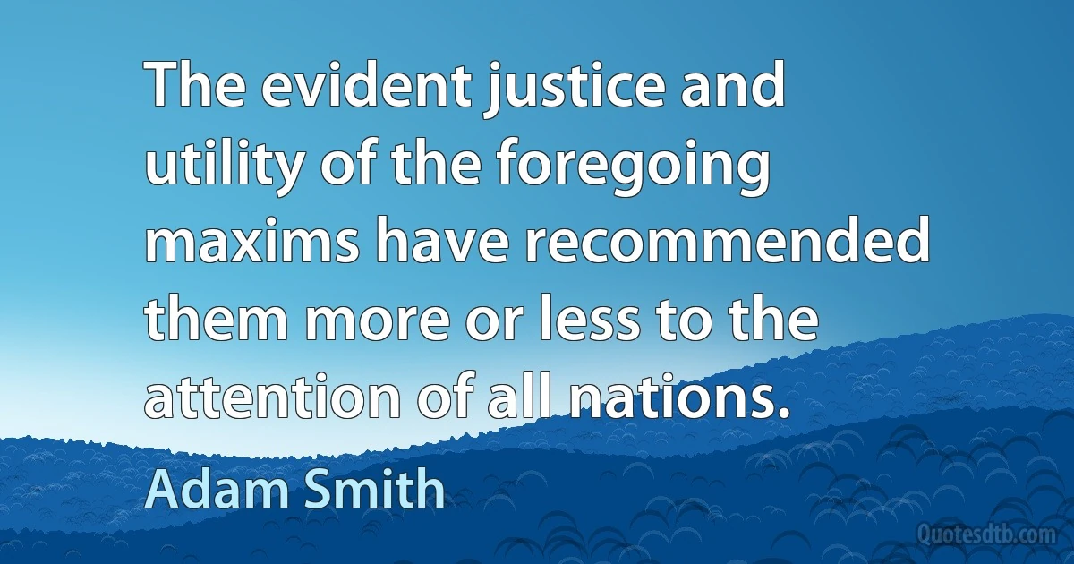 The evident justice and utility of the foregoing maxims have recommended them more or less to the attention of all nations. (Adam Smith)