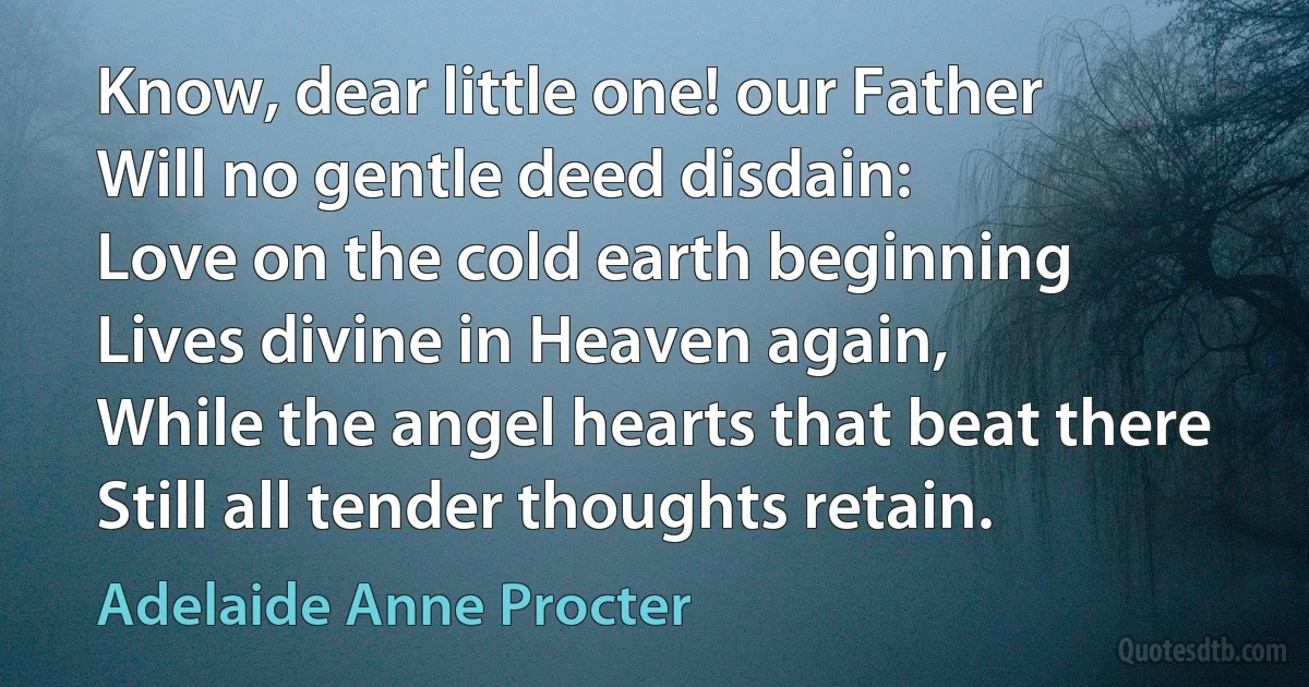 Know, dear little one! our Father
Will no gentle deed disdain:
Love on the cold earth beginning
Lives divine in Heaven again,
While the angel hearts that beat there
Still all tender thoughts retain. (Adelaide Anne Procter)