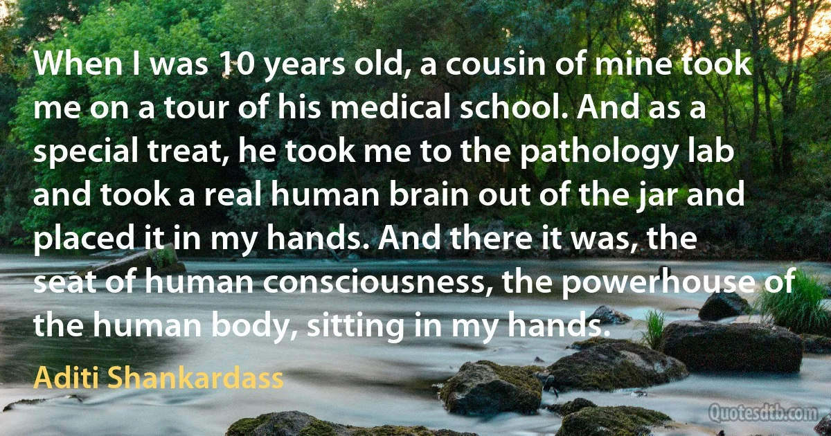 When I was 10 years old, a cousin of mine took me on a tour of his medical school. And as a special treat, he took me to the pathology lab and took a real human brain out of the jar and placed it in my hands. And there it was, the seat of human consciousness, the powerhouse of the human body, sitting in my hands. (Aditi Shankardass)