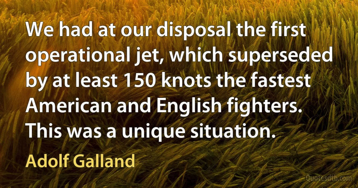 We had at our disposal the first operational jet, which superseded by at least 150 knots the fastest American and English fighters. This was a unique situation. (Adolf Galland)