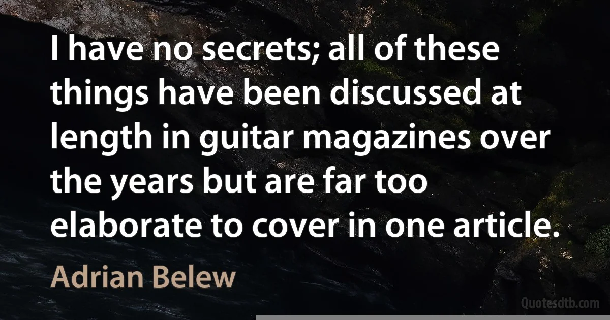 I have no secrets; all of these things have been discussed at length in guitar magazines over the years but are far too elaborate to cover in one article. (Adrian Belew)