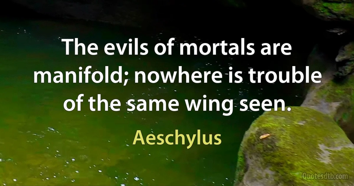 The evils of mortals are manifold; nowhere is trouble of the same wing seen. (Aeschylus)