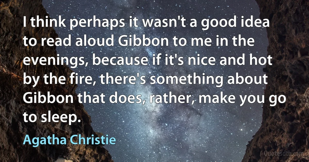 I think perhaps it wasn't a good idea to read aloud Gibbon to me in the evenings, because if it's nice and hot by the fire, there's something about Gibbon that does, rather, make you go to sleep. (Agatha Christie)