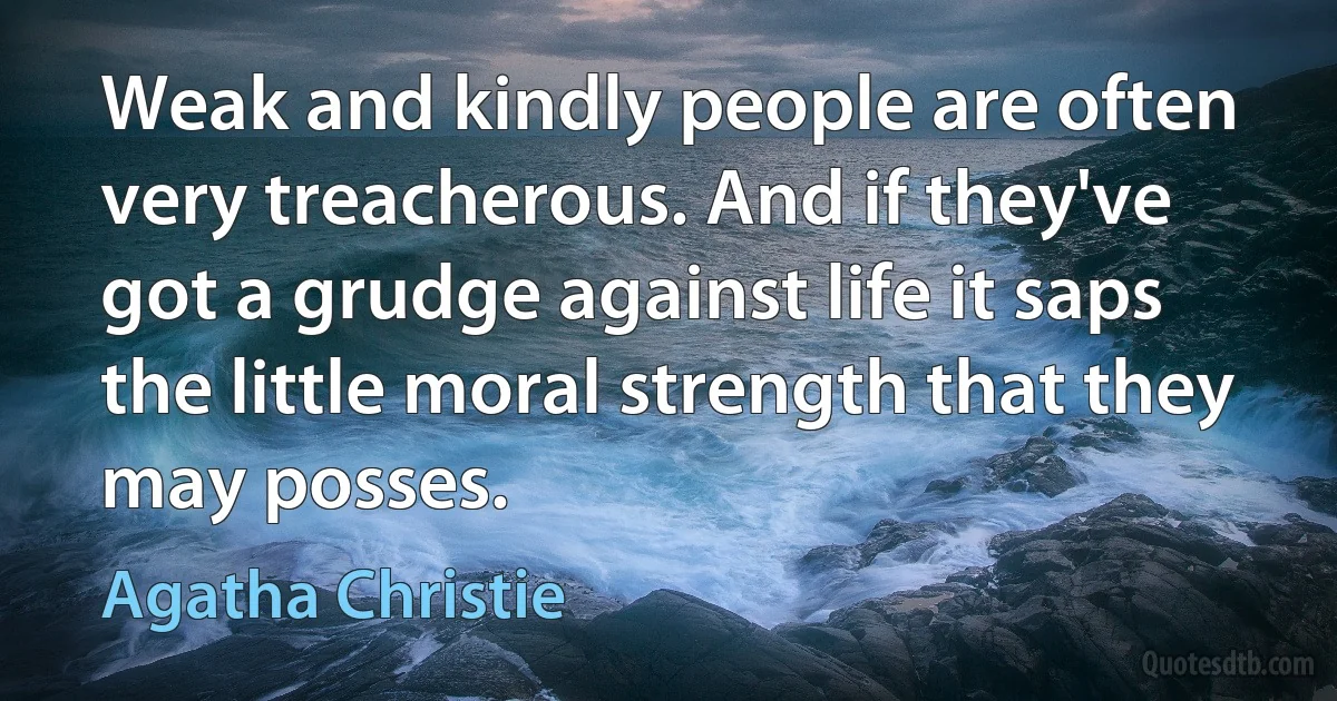 Weak and kindly people are often very treacherous. And if they've got a grudge against life it saps the little moral strength that they may posses. (Agatha Christie)