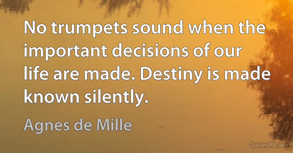 No trumpets sound when the important decisions of our life are made. Destiny is made known silently. (Agnes de Mille)