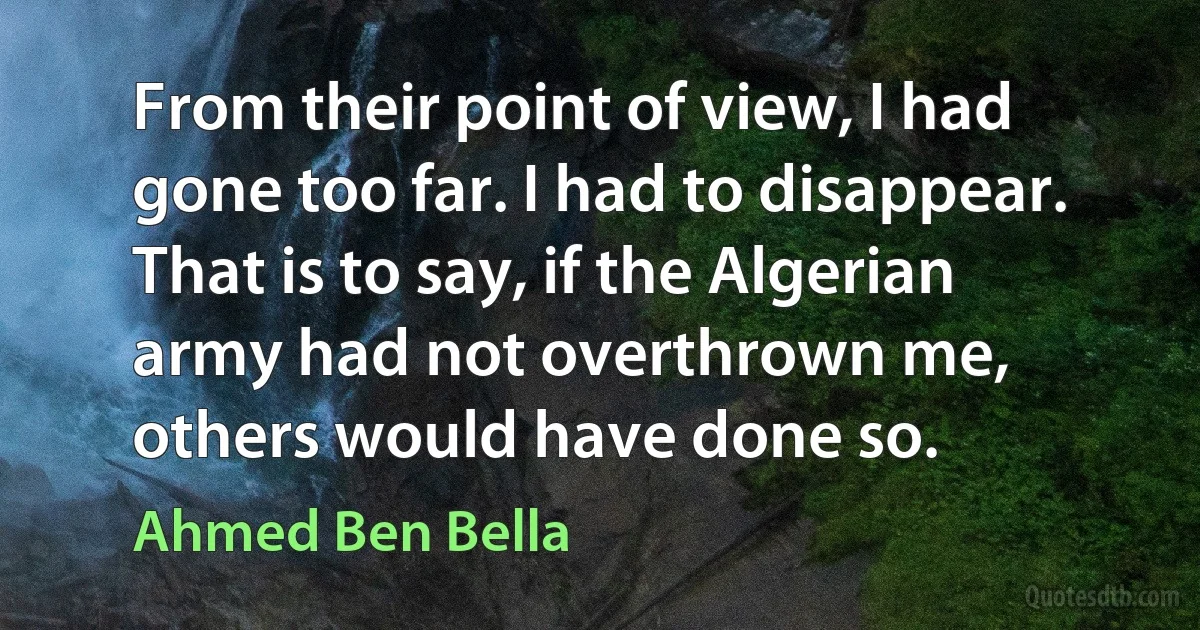 From their point of view, I had gone too far. I had to disappear. That is to say, if the Algerian army had not overthrown me, others would have done so. (Ahmed Ben Bella)